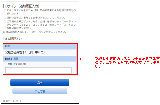 追加認証の入力画面　登録した質問のうち１つが表示されますので、回答を全角文字で入力してください。