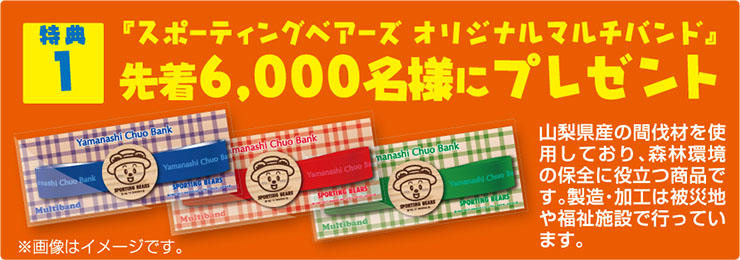 特典1 「スポーティングベアーズ オリジナルマルチバンド」 先着6,000名様にプレゼント 山梨県産の間伐材を使用しており、森林環境の保全に役立つ商品です。製造・加工は被災地や福祉施設で行っています。 ※画像はイメージです。