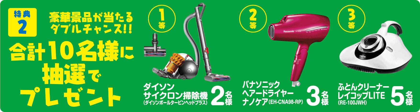 特典2 豪華景品が当たるダブルチャンス!! 合計10名様に抽選でプレゼント 1等ダイソンサイクロン掃除機(ダイソンボールタービンヘッドプラス) 2名様 2等 パナソニックヘアードライヤーナノケア(EH-CNA98-RP) 3名様 3等 ふとんクリーナーレイコップLITE(RE-100JWH) 5名様