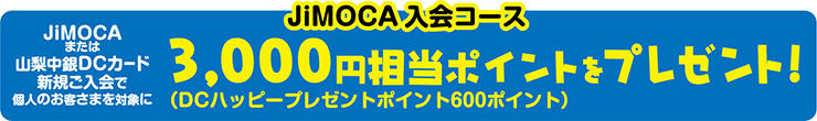 JiMOCA入会コース JiMOCAまたは山梨中銀DCカード新規ご入会で個人のお客さまを対象に3,000円相当ポイントをプレゼント!(DCハッピープレゼントポイント600ポイント)