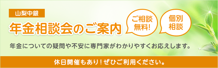山梨中銀 年金相談会のご案内 ご相談無料!個別相談 年金についての疑問や不安に専門家がわかりやすくお応えします。 休日開催もあり!ぜひご利用ください。